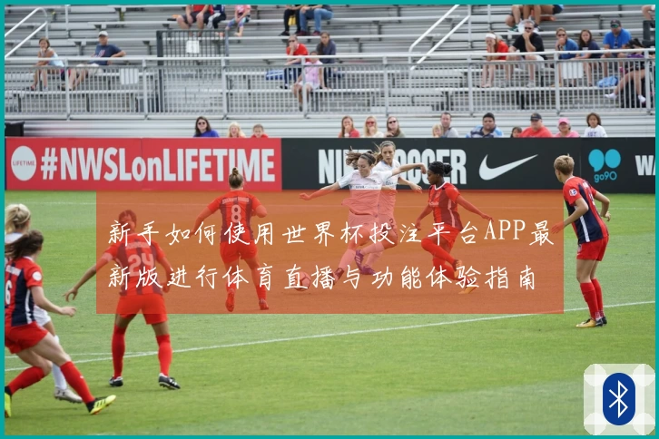 新手如何使用世界杯投注平台APP最新版进行体育直播与功能体验指南