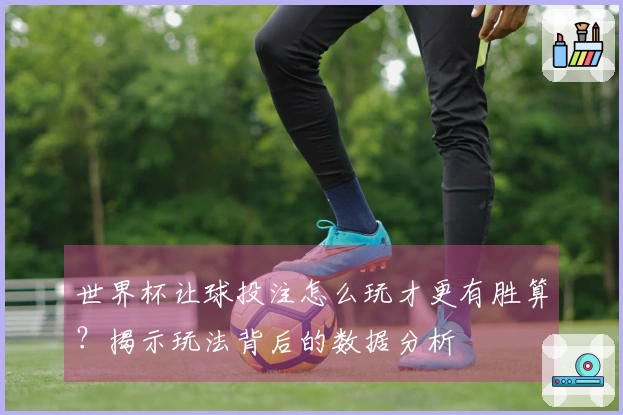 世界杯让球投注怎么玩才更有胜算？揭示玩法背后的数据分析